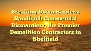 Breaking Down Barriers: Sandbach Commercial Dismantlers, the Premier Demolition Contractors in Sheffield