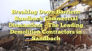 Breaking Down Barriers: Sandbach Commercial Dismantlers – The Leading Demolition Contractors in Sandbach